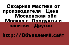 Сахарная мастика от производителя › Цена ­ 200 - Московская обл., Москва г. Продукты и напитки » Другое   